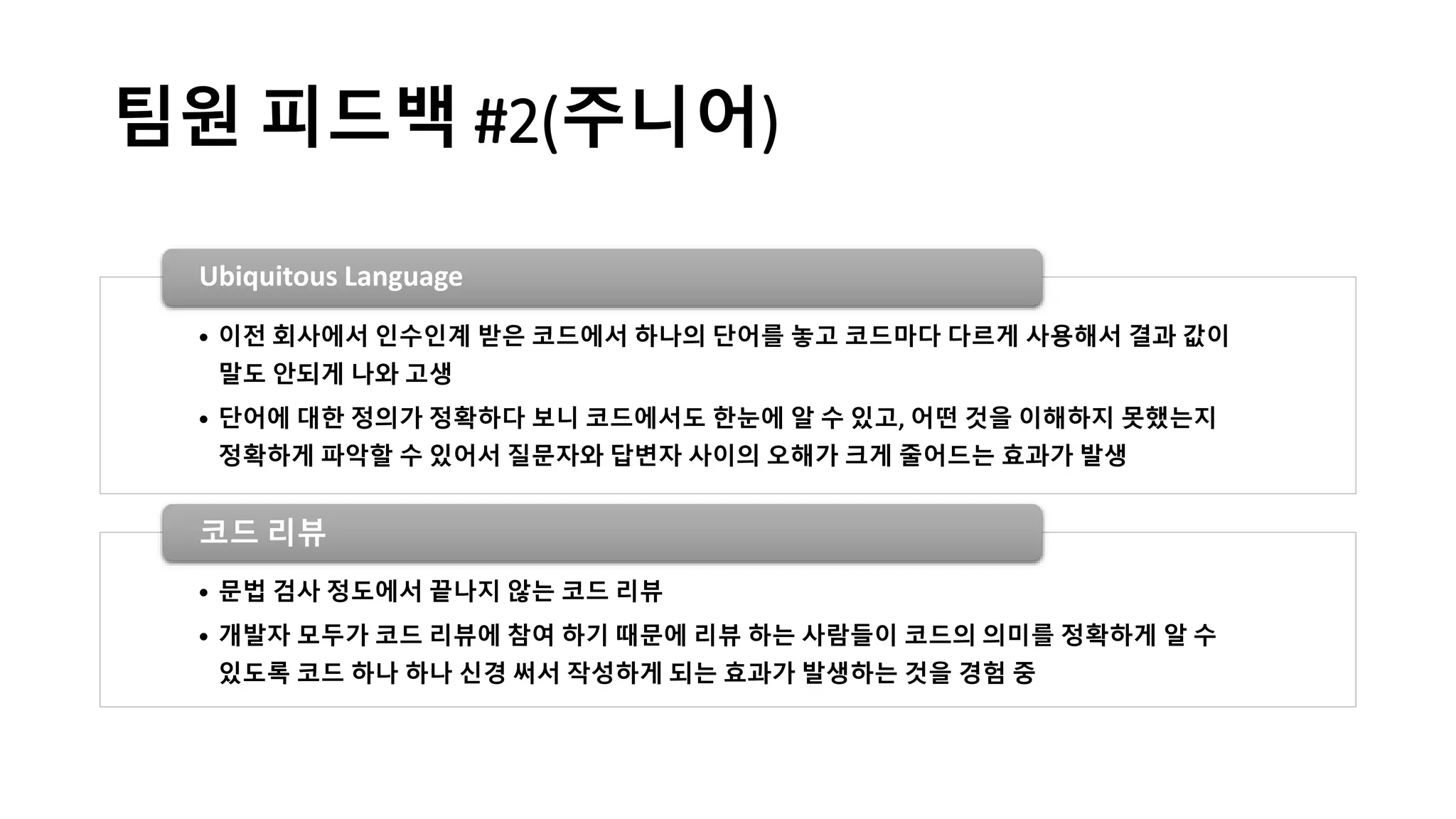 팀원 피드백 #2(주니어)
• 이전 회사에서 인수인계 받은 코드에서 하나의 단어를 놓고 코드마다 다르게 사용해서 결과 값이
말도 안되게 나와 고생
• 단어에 대한 정의가 정확하다 보니 코드에서도 한눈에 알 수 있고, 어떤 것을 이해하지 못했는지
정확하게 파악할 수 있어서 질문자와 답변자 사이의 오해가 크게 줄어드는 효과가 발생
Ubiquitous Language
• 문법 검사 정도에서 끝나지 않는 코드 리뷰
• 개발자 모두가 코드 리뷰에 참여 하기 때문에 리뷰 하는 사람들이 코드의 의미를 정확하게 알 수
있도록 코드 하나 하나 신경 써서 작성하게 되는 효과가 발생하는 것을 경험 중
코드 리뷰
 