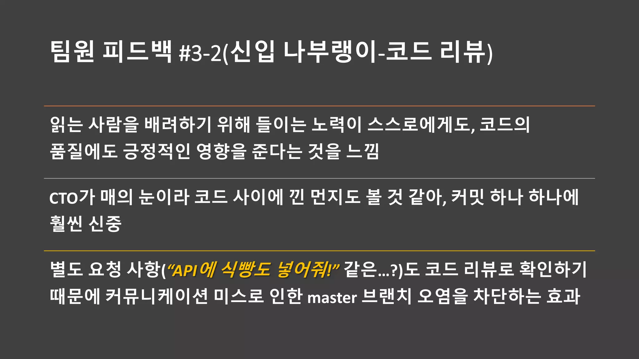 팀원 피드백 #3-2(신입 나부랭이-코드 리뷰)
읽는 사람을 배려하기 위해 들이는 노력이 스스로에게도, 코드의
품질에도 긍정적인 영향을 준다는 것을 느낌
CTO가 매의 눈이라 코드 사이에 낀 먼지도 볼 것 같아, 커밋 하나 하나에
훨씬 신중
별도 요청 사항(“API에 식빵도 넣어줘!” 같은…?)도 코드 리뷰로 확인하기
때문에 커뮤니케이션 미스로 인한 master 브랜치 오염을 차단하는 효과
 