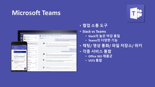 Microsoft Teams
• 협업 소통 도구
• Slack vs Teams
• Slack의 높은 마감 품질
• Teams의 다양한 기능
• 채팅/ 영상 통화/ 파일 저장소/ 위키
• 각종 서비스 통합
• Office 365 제품군
• VSTS 통합
 