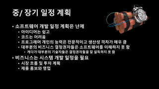 중/ 장기 일정 계획
• 소프트웨어 개발 일정 계획은 난제
• 아이디어는 쉽고
• 코드는 어려움
• 프로그래머 개인의 능력은 전문적이고 생산성 격차가 매우 큼
• 대부분의 비즈니스 결정권자들은 소프트웨어를 이해하지 못 함
• 게다가 대부분의 기술자들은 결정권자들을 잘 설득하지 못 함
• 비즈니스는 시스템 개발 일정을 필요
• 시장 흐름 및 투자 계획
• 제품 홍보와 영업
 