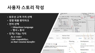 사용자 스토리 작성
• 최우선 고객 가치 선택
• 경쟁 제품 벤치마크
• 언어 선택
• Ubiquitous Language
• 명사 + 동사
• 인격/ 기능/ 가치
As a <role>
I can <capability>,
so that <receive benefit>
 