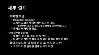 세부 설계
• 도메인 모델
• Ubiquitous Language
• 도메인 모델은 데이터베이스가 아니다.
• 데이터베이스는 도메인 모델의 상태를 영속시키는 도구
• 동사는 명사만큼 중요
• No Silver Bullet
• 확장성, 반응성, 복원성, 일관성, …
• 다양한 가치와 위험을 교차 평가해 합리적으로 결정
• 화이트보드를 이용해 논의 후 코드로 표현
• 코드와 가장 일관된 설계는 코드 자신
 