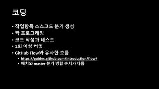 코딩
• 작업항목 소스코드 분기 생성
• 짝 프로그래밍
• 코드 작성과 테스트
• 1회 이상 커밋
• GitHub Flow와 유사한 흐름
• https://guides.github.com/introduction/flow/
• 배치와 master 분기 병합 순서가 다름
 