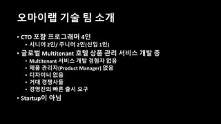 오마이랩 기술 팀 소개
• CTO 포함 프로그래머 4인
• 시니어 2인/ 주니어 2인(신입 1인)
• 글로벌 Multitenant 호텔 상품 관리 서비스 개발 중
• Multitenant 서비스 개발 경험자 없음
• 제품 관리자(Product Manager) 없음
• 디자이너 없음
• 거대 경쟁사들
• 경영진의 빠른 출시 요구
• Startup이 아님
 