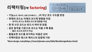 리팩터링(re factoring)
• 기능(논리, 데이터, 공용 인터페이스, …)이 아닌 코드 구조를 변경
• 현재의 코드는 미래의 코드에 영향을 미침
• 과거의 코드는 현재의 코드에 영향을 미침
• 한 번 쓰인 코드는 반드시 여러 번 읽힘
• 같은 동작을 기준으로 코드는 적을 수록 좋음
• 짧은 코드의 의미가 아님
• 불필요한 코드를 유지하는 비용은 낭비
• 리팩터링은 테스트 케이스의 검증에 기반
*Beck design rules(https://martinfowler.com/bliki/BeckDesignRules.html)
 