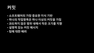 커밋
• 소프트웨어의 가장 중요한 지식 기반
• 하나의 작업항목은 하나 이상의 커밋을 가짐
• 과도하지 않은 범위 내에서 작은 크기를 지향
• 설명력 있는 커밋 메시지
• 팀에 대한 배려
 