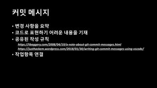 커밋 메시지
• 변경 사항을 요약
• 코드로 표현하기 어려운 내용을 기재
• 공유된 작성 규칙
https://tbaggery.com/2008/04/19/a-note-about-git-commit-messages.html
https://justhackem.wordpress.com/2018/01/30/writing-git-commit-messages-using-vscode/
• 작업항목 연결
 