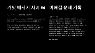 커밋 메시지 사례 #4 – 미해결 문제 기록
MapRoomRateToChannel 명령에 누락된 속성을 채운다
Service Facade가 Channel Management 도메인 모델에 MapRoomRateToChannel
명령을 전송할 때 Channel Room Rate의 Description 정보들을 채운다.
추가된 논리는 수동으로 테스트 되었으며 실패하는 기존 단위 테스트
케이스는 DemoDay-2를 준비하기 위해 우선 비활성화 한다. 다음 설계 무결성
이슈 고려와 함께 DemoDay-2 이후 Task #415 에서 복구될 계획이다.
* 설계 무결성 이슈
MapRoomRateToChannel 명령을 도메인 모델에 보내기 위해 Channel Room Rate
목록을 조회해 클라이언트가 보낸 정보에 포함되지 않은 정보를 채운다. 이
과정에서 명령의 잘못된 상태들을 검증하게 되는데 이것은 도메인 모델
논리로 볼 수 있다. 즉, Service Facade가 Channel Management 도메인 논리를
포함하는 구조로 원래의 주어진 책임을 벗어난다. 만약 이 책임을
Channel Management 도메인 API로 옮기려면 Channel Management는
Service Facade 요청에 포함된 정보로만 구성된 중간 단계의 명령 메시지를
정의해 Service Facade에 제공해야 한다. 두 선택지 중 빠르게 구현할 수
있는 전자를 우선 취하지만 충분한 고민 후 설계 변경을 고려해야 한다.
work items: #413
 