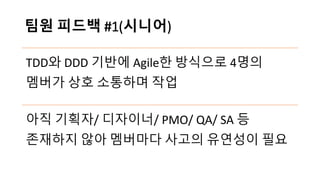 팀원 피드백 #1(시니어)
TDD와 DDD 기반에 Agile한 방식으로 4명의
멤버가 상호 소통하며 작업
아직 기획자/ 디자이너/ PMO/ QA/ SA 등
존재하지 않아 멤버마다 사고의 유연성이 필요
 