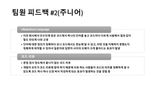 팀원 피드백 #2(주니어)
• 이전 회사에서 인수인계 받은 코드에서 하나의 단어를 놓고 코드마다 다르게 사용해서 결과 값이
말도 안되게 나와 고생
• 단어에 대한 정의가 정확하다 보니 코드에서도 한눈에 알 수 있고, 어떤 것을 이해하지 못했는지
정확하게 파악할 수 있어서 질문자와 답변자 사이의 오해가 크게 줄어드는 효과가 발생
Ubiquitous Language
• 문법 검사 정도에서 끝나지 않는 코드 리뷰
• 개발자 모두가 코드 리뷰에 참여 하기 때문에 리뷰 하는 사람들이 코드의 의미를 정확하게 알 수
있도록 코드 하나 하나 신경 써서 작성하게 되는 효과가 발생하는 것을 경험 중
코드 리뷰
 