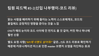 팀원 피드백 #3-2(신입 나부랭이-코드 리뷰)
읽는 사람을 배려하기 위해 들이는 노력이 스스로에게도, 코드의
품질에도 긍정적인 영향을 준다는 것을 느낌
CTO가 매의 눈이라 코드 사이에 낀 먼지도 볼 것 같아, 커밋 하나 하나에
훨씬 신중
별도 요청 사항(“API에 식빵도 넣어줘!” 같은…?)도 코드 리뷰로 확인하기
때문에 커뮤니케이션 미스로 인한 master 브랜치 오염을 차단하는 효과
 