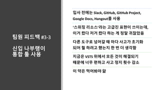 팀원 피드백 #3-3
신입 나부랭이
통합 툴 사용
입사 전에는 Slack, GitHub, GitHub Project,
Google Docs, Hangout를 사용
‘스위칭 리소스’라는 고급진 표현이 쓰이는데,
이거 켰다 저거 켰다 하는 게 정말 귀찮았음
다른 도구로 넘어갈 때 마다 사고가 초기화
되어 뭘 하려고 했는지 한 번 더 생각함
지금은 VSTS 위에서 모든 것이 해결되기
때문에 너무 편하고 사고 정지 횟수 감소
이 약은 먹어봐야 앎
 