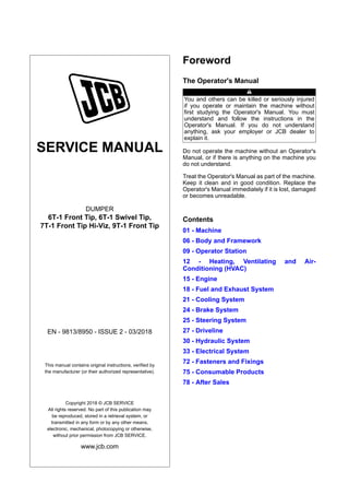 SERVICE MANUAL
DUMPER
6T-1 Front Tip, 6T-1 Swivel Tip,
7T-1 Front Tip Hi-Viz, 9T-1 Front Tip
EN - 9813/8950 - ISSUE 2 - 03/2018
This manual contains original instructions, verified by
the manufacturer (or their authorized representative).
Copyright 2018 © JCB SERVICE
All rights reserved. No part of this publication may
be reproduced, stored in a retrieval system, or
transmitted in any form or by any other means,
electronic, mechanical, photocopying or otherwise,
without prior permission from JCB SERVICE.
www.jcb.com
Foreword
The Operator's Manual
You and others can be killed or seriously injured
if you operate or maintain the machine without
first studying the Operator's Manual. You must
understand and follow the instructions in the
Operator's Manual. If you do not understand
anything, ask your employer or JCB dealer to
explain it.
Do not operate the machine without an Operator's
Manual, or if there is anything on the machine you
do not understand.
Treat the Operator's Manual as part of the machine.
Keep it clean and in good condition. Replace the
Operator's Manual immediately if it is lost, damaged
or becomes unreadable.
Contents
01 - Machine
06 - Body and Framework
09 - Operator Station
12 - Heating, Ventilating and Air-
Conditioning (HVAC)
15 - Engine
18 - Fuel and Exhaust System
21 - Cooling System
24 - Brake System
25 - Steering System
27 - Driveline
30 - Hydraulic System
33 - Electrical System
72 - Fasteners and Fixings
75 - Consumable Products
78 - After Sales
 