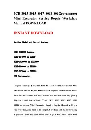 JCB 8013 8015 8017 8018 801Gravemaster
Mini Excavator Service Repair Workshop
Manual DOWNLOAD
INSTANT DOWNLOAD
Machine Model and Serial Numbers:
8013-893000 Onwards
8015-894000 to 89599
8015-1020000 to 1023999
8017-896000 to 896999
8018-897000 to 897999
801 Gravemaster
Original Factory JCB 8013 8015 8017 8018 801Gravemaster Mini
Excavator Service Repair Manual is a Complete Informational Book.
This Service Manual has easy-to-read text sections with top quality
diagrams and instructions. Trust JCB 8013 8015 8017 8018
801Gravemaster Mini Excavator Service Repair Manual will give
you everything you need to do the job. Save time and money by doing
it yourself, with the confidence only a JCB 8013 8015 8017 8018
 