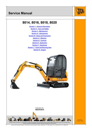 Copyright © 2004 JCB SERVICE. All rights reserved. No part of this publication may be reproduced, stored in a retrieval system, or transmitted in any form or by any other means,
electronic, mechanical, photocopying or otherwise, without prior permission from JCB SERVICE.
World Class
Customer Support
9803/9350-6
Publication No.
Issued by JCB Technical Publications, JCB Aftermarket Training, Woodseat, Rocester, Staffordshire, ST14 5BW, England. Tel +44 1889 591300 Fax +44 1889 591400
Service Manual
8014, 8016, 8018, 8020
Section 1 - General Information
Section 2 - Care and Safety
Section 3 - Maintenance
Section A - Attachments
Section B - Body and Framework
Section C - Electrics
Section D - Controls
Section E - Hydraulics
Section F - Gearboxes
Section J - Track and Running Gear
Section K - Engine
 