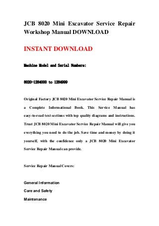 JCB 8020 Mini Excavator Service Repair
Workshop Manual DOWNLOAD
INSTANT DOWNLOAD
Machine Model and Serial Numbers:
8020-1284000 to 1284999
Original Factory JCB 8020 Mini Excavator Service Repair Manual is
a Complete Informational Book. This Service Manual has
easy-to-read text sections with top quality diagrams and instructions.
Trust JCB 8020 Mini Excavator Service Repair Manual will give you
everything you need to do the job. Save time and money by doing it
yourself, with the confidence only a JCB 8020 Mini Excavator
Service Repair Manual can provide.
Service Repair Manual Covers:
General Information
Care and Safety
Maintenance
 