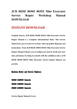 JCB 8025Z 8030Z 8035Z Mini Excavator
Service Repair Workshop Manual
DOWNLOAD
INSTANT DOWNLOAD
Original Factory JCB 8025Z 8030Z 8035Z Mini Excavator Service
Repair Manual is a Complete Informational Book. This Service
Manual has easy-to-read text sections with top quality diagrams and
instructions. Trust JCB 8025Z 8030Z 8035Z Mini Excavator Service
Repair Manual will give you everything you need to do the job. Save
time and money by doing it yourself, with the confidence only a JCB
8025Z 8030Z 8035Z Mini Excavator Service Repair Manual can
provide.
Machine Model and Serial Numbers:
8025Z-1226500 Onwards
8030Z-1228500 Onwards
8035Z-1230500 Onwards
Service Repair Manual Covers:
 