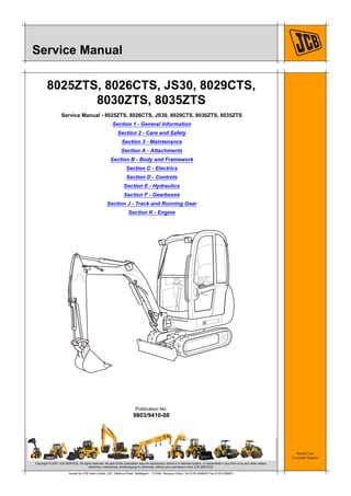 World Class
Customer Support
9803/9410-08
Publication No.
Copyright © 2007 JCB SERVICE. All rights reserved. No part of this publication may be reproduced, stored in a retrieval system, or transmitted in any form or by any other means,
electronic, mechanical, photocopying or otherwise, without prior permission from JCB SERVICE.
Issued by JCB India Limited, 23/7, Mathura Road, Ballabgarh - 121004, Haryana (India), Tel 0129 4299000 Fax 0129 2309051
Service Manual
8025ZTS, 8026CTS, JS30, 8029CTS,
8030ZTS, 8035ZTS
Service Manual - 8025ZTS, 8026CTS, JS30, 8029CTS, 8030ZTS, 8035ZTS
Section 1 - General Information
Section 2 - Care and Safety
Section 3 - Maintenance
Section A - Attachments
Section B - Body and Framework
Section C - Electrics
Section D - Controls
Section E - Hydraulics
Section F - Gearboxes
Section J - Track and Running Gear
Section K - Engine
 