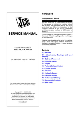 SERVICE MANUAL
COMPACT EXCAVATOR
8026 CTS, JCB 30PLUS
EN - 9813/7850 - ISSUE 2 - 06/2017
This manual contains original instructions, verified by
the manufacturer (or their authorized representative).
Copyright 2017 © JCB SERVICE
All rights reserved. No part of this publication may
be reproduced, stored in a retrieval system, or
transmitted in any form or by any other means,
electronic, mechanical, photocopying or otherwise,
without prior permission from JCB SERVICE.
www.jcb.com
Foreword
The Operator's Manual
You and others can be killed or seriously injured
if you operate or maintain the machine without
first studying the Operator's Manual. You must
understand and follow the instructions in the
Operator's Manual. If you do not understand
anything, ask your employer or JCB dealer to
explain it.
Do not operate the machine without an Operator's
Manual, or if there is anything on the machine you
do not understand.
Treat the Operator's Manual as part of the machine.
Keep it clean and in good condition. Replace the
Operator's Manual immediately if it is lost, damaged
or becomes unreadable.
Contents
01 - Machine
03 - Attachments, Couplings and Load
Handling
06 - Body and Framework
09 - Operator Station
15 - Engine
18 - Fuel and Exhaust System
21 - Cooling System
27 - Driveline
30 - Hydraulic System
33 - Electrical System
72 - Fasteners and Fixings
75 - Consumable Products
78 - After Sales
 