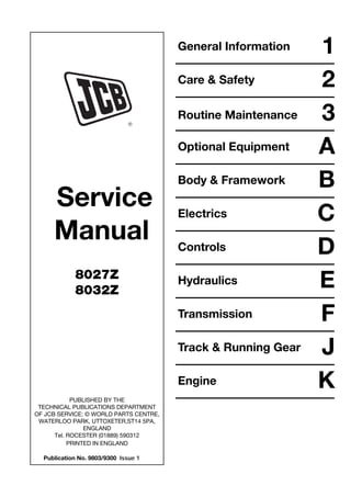 Service
Manual
8027Z
8032Z
PUBLISHED BY THE
TECHNICAL PUBLICATIONS DEPARTMENT
OF JCB SERVICE: © WORLD PARTS CENTRE,
WATERLOO PARK, UTTOXETER,ST14 5PA,
ENGLAND
Tel. ROCESTER (01889) 590312
PRINTED IN ENGLAND
Publication No. 9803/9300 Issue 1
General Information 1
Care & Safety 2
3
Optional Equipment A
Body & Framework B
Electrics C
Controls D
Hydraulics E
Transmission F
J
Track & Running Gear
Engine K
Routine Maintenance
Open front screen
 