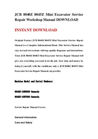 JCB 8040Z 8045Z Mini Excavator Service
Repair Workshop Manual DOWNLOAD
INSTANT DOWNLOAD
Original Factory JCB 8040Z 8045Z Mini Excavator Service Repair
Manual is a Complete Informational Book. This Service Manual has
easy-to-read text sections with top quality diagrams and instructions.
Trust JCB 8040Z 8045Z Mini Excavator Service Repair Manual will
give you everything you need to do the job. Save time and money by
doing it yourself, with the confidence only a JCB 8040Z 8045Z Mini
Excavator Service Repair Manual can provide.
Machine Model and Serial Numbers:
8040Z-1056000 Onwards
8045Z-1057000 Onwards
Service Repair Manual Covers:
General Information
Care and Safety
 