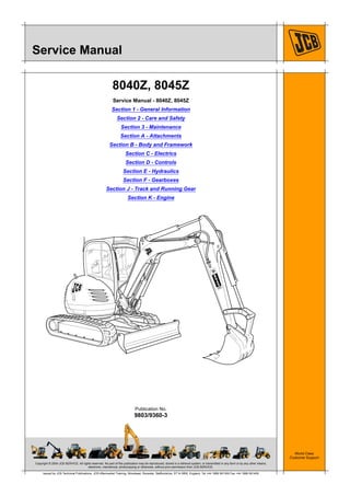 Copyright © 2004 JCB SERVICE. All rights reserved. No part of this publication may be reproduced, stored in a retrieval system, or transmitted in any form or by any other means,
electronic, mechanical, photocopying or otherwise, without prior permission from JCB SERVICE.
World Class
Customer Support
9803/9360-3
Publication No.
Issued by JCB Technical Publications, JCB Aftermarket Training, Woodseat, Rocester, Staffordshire, ST14 5BW, England. Tel +44 1889 591300 Fax +44 1889 591400
Service Manual
8040Z, 8045Z
Service Manual - 8040Z, 8045Z
Section 1 - General Information
Section 2 - Care and Safety
Section 3 - Maintenance
Section A - Attachments
Section B - Body and Framework
Section C - Electrics
Section D - Controls
Section E - Hydraulics
Section F - Gearboxes
Section J - Track and Running Gear
Section K - Engine
4
Open front screen
 