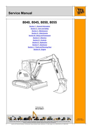 Copyright © 2004 JCB SERVICE. All rights reserved. No part of this publication may be reproduced, stored in a retrieval system, or transmitted in any form or by any other means,
electronic, mechanical, photocopying or otherwise, without prior permission from JCB SERVICE.
World Class
Customer Support
9813/1850-1
Publication No.
Issued by JCB Technical Publications, JCB Aftermarket Training, Woodseat, Rocester, Staffordshire, ST14 5BW, England. Tel +44 1889 591300 Fax +44 1889 591400
Service Manual
8040, 8045, 8050, 8055
Section 1 - General Information
Section 2 - Care and Safety
Section 3 - Maintenance
Section A - Attachments
Section B - Body and Framework
Section C - Electrics
Section D - Controls
Section E - Hydraulics
Section F - Gearboxes
Section J - Track and Running Gear
Section K - Engine
4
 