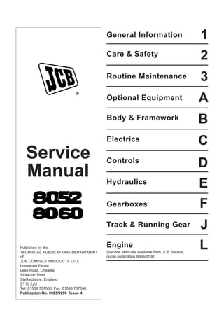 Service
Manual
Published by the
TECHNICAL PUBLICATIONS DEPARTMENT
of
JCB COMPACT PRODUCTS LTD;
Harewood Estate
Leek Road, Cheadle
Stoke-on Trent
Staffordshire, England
ST10 2JU
Tel: 01538 757500, Fax: 01538 757590
Publication No. 9803/9290 Issue 4
General Information
L
J
F
E
D
C
A
3
2
1
Track & Running Gear
Gearboxes
Hydraulics
Controls
Electrics
Body & Framework
Optional Equipment
Routine Maintenance
Care & Safety
B
Engine
(Service Manuals available from JCB Service,
quote publication 9806/2100)
Open front screen
 