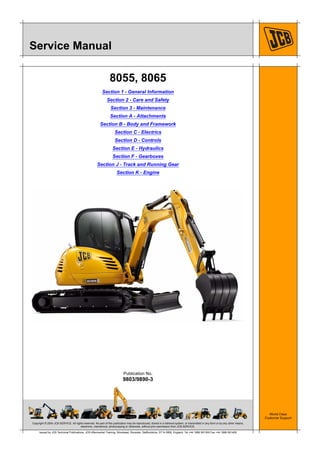 Copyright © 2004 JCB SERVICE. All rights reserved. No part of this publication may be reproduced, stored in a retrieval system, or transmitted in any form or by any other means,
electronic, mechanical, photocopying or otherwise, without prior permission from JCB SERVICE.
World Class
Customer Support
9803/9890-3
Publication No.
Issued by JCB Technical Publications, JCB Aftermarket Training, Woodseat, Rocester, Staffordshire, ST14 5BW, England. Tel +44 1889 591300 Fax +44 1889 591400
Service Manual
8055, 8065
Section 1 - General Information
Section 2 - Care and Safety
Section 3 - Maintenance
Section A - Attachments
Section B - Body and Framework
Section C - Electrics
Section D - Controls
Section E - Hydraulics
Section F - Gearboxes
Section J - Track and Running Gear
Section K - Engine
 