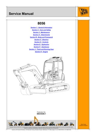 Copyright © 2004 JCB SERVICE. All rights reserved. No part of this publication may be reproduced, stored in a retrieval system, or transmitted in any form or by any other means,
electronic, mechanical, photocopying or otherwise, without prior permission from JCB SERVICE.
World Class
Customer Support
9803/9296-1
Publication No.
Issued by JCB Technical Publications, JCB Aftermarket Training, Woodseat, Rocester, Staffordshire, ST14 5BW, England. Tel +44 1889 591300 Fax +44 1889 591400
Service Manual
8056
Section 1 - General Information
Section 2 - Care and Safety
Section 3 - Maintenance
Section A - Attachments
Section B - Body and Framework
Section C - Electrics
Section D - Controls
Section E - Hydraulics
Section F - Gearboxes
Section J - Track and Running Gear
Section K - Engine
 