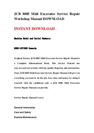 JCB 8085 Midi Excavator Service Repair
Workshop Manual DOWNLOAD
INSTANT DOWNLOAD
Machine Model and Serial Numbers:
8085-1071500 Onwards
Original Factory JCB 8085 Midi Excavator Service Repair Manual is
a Complete Informational Book. This Service Manual has
easy-to-read text sections with top quality diagrams and instructions.
Trust JCB 8085 Midi Excavator Service Repair Manual will give you
everything you need to do the job. Save time and money by doing it
yourself, with the confidence only a JCB 8085 Midi Excavator
Service Repair Manual can provide.
Service Repair Manual Covers:
General Information
Care and Safety
Routine Maintenance
 