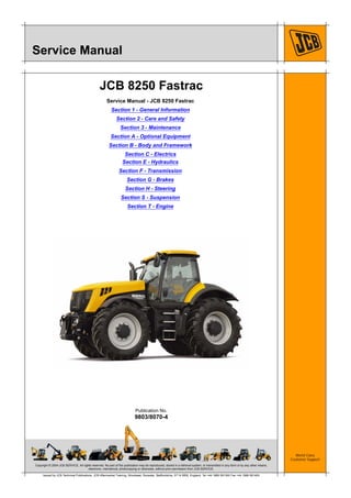 Copyright © 2004 JCB SERVICE. All rights reserved. No part of this publication may be reproduced, stored in a retrieval system, or transmitted in any form or by any other means,
electronic, mechanical, photocopying or otherwise, without prior permission from JCB SERVICE.
World Class
Customer Support
9803/8070-4
Publication No.
Issued by JCB Technical Publications, JCB Aftermarket Training, Woodseat, Rocester, Staffordshire, ST14 5BW, England. Tel +44 1889 591300 Fax +44 1889 591400
Service Manual
JCB 8250 Fastrac
Service Manual - JCB 8250 Fastrac
Section 1 - General Information
Section 2 - Care and Safety
Section 3 - Maintenance
Section A - Optional Equipment
Section B - Body and Framework
Section C - Electrics
Section E - Hydraulics
Section F - Transmission
Section G - Brakes
Section H - Steering
Section S - Suspension
Section T - Engine
 