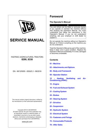 SERVICE MANUAL
FASTRAC (AGRICULTURAL TRACTOR)
8290, 8330
EN - 9813/5000 - ISSUE 2 - 08/2016
This manual contains original instructions, verified by
the manufacturer (or their authorized representative).
Copyright 2016 © JCB SERVICE
All rights reserved. No part of this publication may
be reproduced, stored in a retrieval system, or
transmitted in any form or by any other means,
electronic, mechanical, photocopying or otherwise,
without prior permission from JCB SERVICE.
www.jcb.com
Foreword
The Operator's Manual
You and others can be killed or seriously injured
if you operate or maintain the machine without
first studying the Operator's Manual. You must
understand and follow the instructions in the
Operator's Manual. If you do not understand
anything, ask your employer or JCB dealer to
explain it.
Do not operate the machine without an Operator's
Manual, or if there is anything on the machine you
do not understand.
Treat the Operator's Manual as part of the machine.
Keep it clean and in good condition. Replace the
Operator's Manual immediately if it is lost, damaged
or becomes unreadable.
Contents
01 - Machine
03 - Attachments and Options
06 - Body and Framework
09 - Operator Station
12 - Heating, Ventilating and Air-
Conditioning (HVAC)
15 - Engine
18 - Fuel and Exhaust System
21 - Cooling System
24 - Brakes
25 - Steering System
27 - Driveline
28 - Suspension
30 - Hydraulic System
33 - Electrical System
72 - Fasteners and Fixings
75 - Consumable Products
78 - After Sales
 