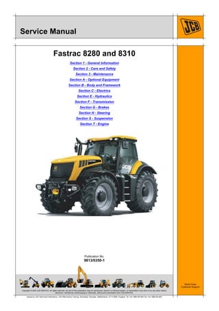 Copyright © 2004 JCB SERVICE. All rights reserved. No part of this publication may be reproduced, stored in a retrieval system, or transmitted in any form or by any other means,
electronic, mechanical, photocopying or otherwise, without prior permission from JCB SERVICE.
World Class
Customer Support
9813/0350-1
Publication No.
Issued by JCB Technical Publications, JCB Aftermarket Training, Woodseat, Rocester, Staffordshire, ST14 5BW, England. Tel +44 1889 591300 Fax +44 1889 591400
Service Manual
Fastrac 8280 and 8310
Section 1 - General Information
Section 2 - Care and Safety
Section 3 - Maintenance
Section A - Optional Equipment
Section B - Body and Framework
Section C - Electrics
Section E - Hydraulics
Section F - Transmission
Section G - Brakes
Section H - Steering
Section S - Suspension
Section T - Engine
 