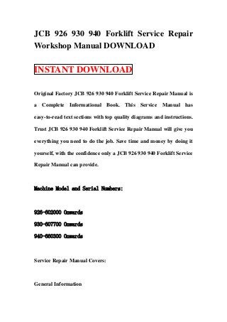 JCB 926 930 940 Forklift Service Repair
Workshop Manual DOWNLOAD

INSTANT DOWNLOAD

Original Factory JCB 926 930 940 Forklift Service Repair Manual is

a Complete Informational Book. This Service Manual has

easy-to-read text sections with top quality diagrams and instructions.

Trust JCB 926 930 940 Forklift Service Repair Manual will give you

everything you need to do the job. Save time and money by doing it

yourself, with the confidence only a JCB 926 930 940 Forklift Service

Repair Manual can provide.



Machine Model and Serial Numbers:



926-602000 Onwards

930-607700 Onwards

940-660300 Onwards



Service Repair Manual Covers:



General Information
 
