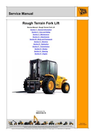 Copyright © 2004 JCB SERVICE. All rights reserved. No part of this publication may be reproduced, stored in a retrieval system, or transmitted in any form or by any other means,
electronic, mechanical, photocopying or otherwise, without prior permission from JCB SERVICE.
World Class
Customer Support
9803/5100-19
Publication No.
Issued by JCB Technical Publications, JCB Aftermarket Training, Woodseat, Rocester, Staffordshire, ST14 5BW, England. Tel +44 1889 591300 Fax +44 1889 591400
Service Manual
Rough Terrain Fork Lift
Service Manual - Rough Terrain Fork Lift
Section 1 - General Information
Section 2 - Care and Safety
Section 3 - Maintenance
Section A - Attachments
Section B - Body and Framework
Section C - Electrics
Section E - Hydraulics
Section F - Transmission
Section G - Brakes
Section H - Steering
Section K - Engine
 