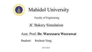 Mahidol University
Asst. Prof. Dr. Waressara Weerawat
1
Faculty of Engineering
JC Bakery Simulation
2017-2018
Student: Socheat Veng
 