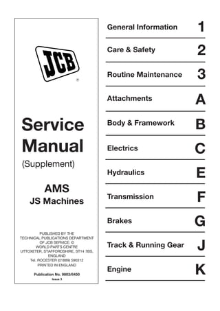 Service
Manual
(Supplement)
AMS
JS Machines
PUBLISHED BY THE
TECHNICAL PUBLICATIONS DEPARTMENT
OF JCB SERVICE: ©
WORLD PARTS CENTRE
UTTOXETER, STAFFORDSHIRE, ST14 7BS,
ENGLAND
Tel. ROCESTER (01889) 590312
PRINTED IN ENGLAND
Publication No. 9803/6450
R
General Information
Care & Safety
Routine Maintenance
Attachments
Body & Framework
Electrics
1
2
3
A
B
C
Hydraulics E
FTransmission
GBrakes
JTrack & Running Gear
KEngine
Issue 3
 