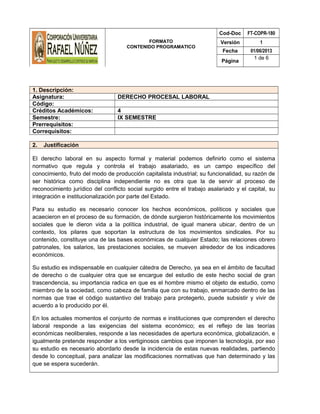 FORMATO
CONTENIDO PROGRAMATICO
Cod-Doc FT-COPR-180
Versión 1
Fecha 01/06/2013
Página
1 de 6
1. Descripción:
Asignatura: DERECHO PROCESAL LABORAL
Código:
Créditos Académicos: 4
Semestre: IX SEMESTRE
Prerrequisitos:
Correquisitos:
2. Justificación
El derecho laboral en su aspecto formal y material podemos definirlo como el sistema
normativo que regula y controla el trabajo asalariado, es un campo específico del
conocimiento, fruto del modo de producción capitalista industrial; su funcionalidad, su razón de
ser histórica como disciplina independiente no es otra que la de servir al proceso de
reconocimiento jurídico del conflicto social surgido entre el trabajo asalariado y el capital, su
integración e institucionalización por parte del Estado.
Para su estudio es necesario conocer los hechos económicos, políticos y sociales que
acaecieron en el proceso de su formación, de dónde surgieron históricamente los movimientos
sociales que le dieron vida a la política industrial, de igual manera ubicar, dentro de un
contexto, los pilares que soportan la estructura de los movimientos sindicales. Por su
contenido, constituye una de las bases económicas de cualquier Estado; las relaciones obrero
patronales, los salarios, las prestaciones sociales, se mueven alrededor de los indicadores
económicos.
Su estudio es indispensable en cualquier cátedra de Derecho, ya sea en el ámbito de facultad
de derecho o de cualquier otra que se encargue del estudio de este hecho social de gran
trascendencia, su importancia radica en que es el hombre mismo el objeto de estudio, como
miembro de la sociedad, como cabeza de familia que con su trabajo, enmarcado dentro de las
normas que trae el código sustantivo del trabajo para protegerlo, puede subsistir y vivir de
acuerdo a lo producido por él.
En los actuales momentos el conjunto de normas e instituciones que comprenden el derecho
laboral responde a las exigencias del sistema económico; es el reflejo de las teorías
económicas neoliberales, responde a las necesidades de apertura económica, globalización, e
igualmente pretende responder a los vertiginosos cambios que imponen la tecnología, por eso
su estudio es necesario abordarlo desde la incidencia de estas nuevas realidades, partiendo
desde lo conceptual, para analizar las modificaciones normativas que han determinado y las
que se espera sucederán.
 