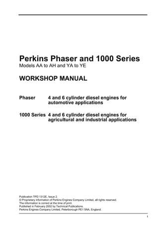 i
Perkins Phaser and 1000 Series
Models AA to AH and YA to YE
WORKSHOP MANUAL
Phaser 4 and 6 cylinder diesel engines for
automotive applications
1000 Series 4 and 6 cylinder diesel engines for
agricultural and industrial applications
Publication TPD 1312E, Issue 2.
© Proprietary information of Perkins Engines Company Limited, all rights reserved.
The information is correct at the time of print.
Published in February 2002 by Technical Publications.
Perkins Engines Company Limited, Peterborough PE1 5NA, England.
 