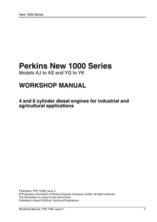 Workshop Manual, TPD 1350, issue 3 1
New 1000 Series
Perkins New 1000 Series
Models AJ to AS and YG to YK
WORKSHOP MANUAL
4 and 6 cylinder diesel engines for industrial and
agricultural applications
Publication TPD 1350E issue 3
© Proprietary information of Perkins Engines Company Limited, all rights reserved.
The information is correct at the time of print.
Published in March 2000 by Technical Publications.
 