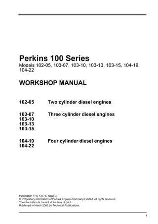 i
Perkins 100 Series
Models 102-05, 103-07, 103-10, 103-13, 103-15, 104-19,
104-22
WORKSHOP MANUAL
102-05 Two cylinder diesel engines
103-07 Three cylinder diesel engines
103-10
103-13
103-15
104-19 Four cylinder diesel engines
104-22
Publication TPD 1377E, Issue 3
© Proprietary information of Perkins Engines Company Limited, all rights reserved.
The information is correct at the time of print.
Published in March 2002 by Technical Publications.
 