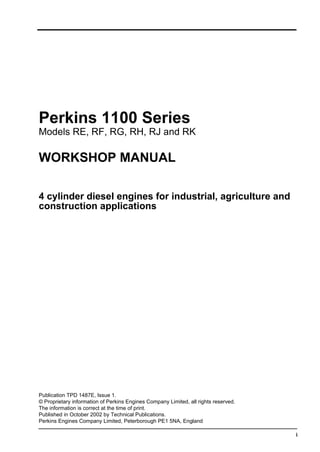 i
Perkins 1100 Series
Models RE, RF, RG, RH, RJ and RK
WORKSHOP MANUAL
4 cylinder diesel engines for industrial, agriculture and
construction applications
Publication TPD 1487E, Issue 1.
© Proprietary information of Perkins Engines Company Limited, all rights reserved.
The information is correct at the time of print.
Published in October 2002 by Technical Publications.
Perkins Engines Company Limited, Peterborough PE1 5NA, England
 