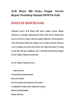 JCB Diesel 400 Series Engine Service
Repair Workshop Manual DOWNLOAD
INSTANT DOWNLOAD
Original Factory JCB Diesel 400 Series Engine Service Repair
Manual is a Complete Informational Book. This Service Manual has
easy-to-read text sections with top quality diagrams and instructions.
Trust JCB Diesel 400 Series Engine Service Repair Manual will give
you everything you need to do the job. Save time and money by doing
it yourself, with the confidence only a JCB Diesel 400 Series Engine
Service Repair Manual can provide.
Service Repair Manual Covers:
Safety Section
General Hazard Information
Burn Prevention
Fire Prevention and Explosion Prevention
Crushing Prevention and Cutting Prevention
Before Starting Engine
Engine Starting
 