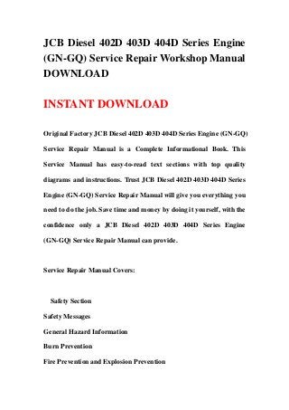 JCB Diesel 402D 403D 404D Series Engine
(GN-GQ) Service Repair Workshop Manual
DOWNLOAD
INSTANT DOWNLOAD
Original Factory JCB Diesel 402D 403D 404D Series Engine (GN-GQ)
Service Repair Manual is a Complete Informational Book. This
Service Manual has easy-to-read text sections with top quality
diagrams and instructions. Trust JCB Diesel 402D 403D 404D Series
Engine (GN-GQ) Service Repair Manual will give you everything you
need to do the job. Save time and money by doing it yourself, with the
confidence only a JCB Diesel 402D 403D 404D Series Engine
(GN-GQ) Service Repair Manual can provide.
Service Repair Manual Covers:
Safety Section
Safety Messages
General Hazard Information
Burn Prevention
Fire Prevention and Explosion Prevention
 