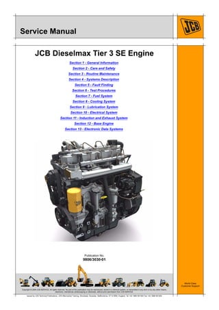Copyright © 2004 JCB SERVICE. All rights reserved. No part of this publication may be reproduced, stored in a retrieval system, or transmitted in any form or by any other means,
electronic, mechanical, photocopying or otherwise, without prior permission from JCB SERVICE.
World Class
Customer Support
9806/3030-01
Publication No.
Issued by JCB Technical Publications, JCB Aftermarket Training, Woodseat, Rocester, Staffordshire, ST14 5BW, England. Tel +44 1889 591300 Fax +44 1889 591400
Service Manual
JCB Dieselmax Tier 3 SE Engine
Section 1 - General Information
Section 2 - Care and Safety
Section 3 - Routine Maintenance
Section 4 - Systems Description
Section 5 - Fault Finding
Section 6 - Test Procedures
Section 7 - Fuel System
Section 8 - Cooling System
Section 9 - Lubrication System
Section 10 - Electrical System
Section 11 - Induction and Exhaust System
Section 12 - Base Engine
Section 13 - Electronic Data Systems
 