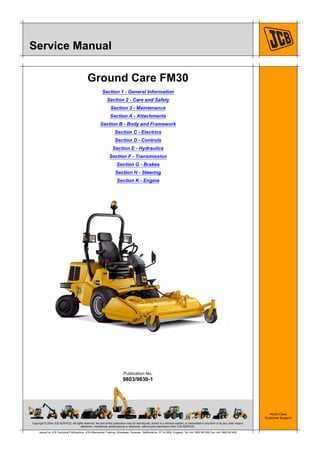 Copyright © 2004 JCB SERVICE. All rights reserved. No part of this publication may be reproduced, stored in a retrieval system, or transmitted in any form or by any other means,
electronic, mechanical, photocopying or otherwise, without prior permission from JCB SERVICE.
World Class
Customer Support
9803/9830-1
Publication No.
Issued by JCB Technical Publications, JCB Aftermarket Training, Woodseat, Rocester, Staffordshire, ST14 5BW, England. Tel +44 1889 591300 Fax +44 1889 591400
Service Manual
Ground Care FM30
Section 1 - General Information
Section 2 - Care and Safety
Section 3 - Maintenance
Section A - Attachments
Section B - Body and Framework
Section C - Electrics
Section D - Controls
Section E - Hydraulics
Section F - Transmission
Section G - Brakes
Section H - Steering
Section K - Engine
 