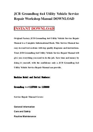 JCB Groundhog 6x4 Utility Vehicle Service
Repair Workshop Manual DOWNLOAD

INSTANT DOWNLOAD

Original Factory JCB Groundhog 6x4 Utility Vehicle Service Repair

Manual is a Complete Informational Book. This Service Manual has

easy-to-read text sections with top quality diagrams and instructions.

Trust JCB Groundhog 6x4 Utility Vehicle Service Repair Manual will

give you everything you need to do the job. Save time and money by

doing it yourself, with the confidence only a JCB Groundhog 6x4

Utility Vehicle Service Repair Manual can provide.



Machine Model and Serial Numbers:



Groundhog 6x4-1157000 to 1158999



Service Repair Manual Covers:



General Information

Care and Safety

Routine Maintenance
 