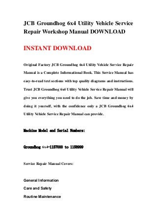 JCB Groundhog 6x4 Utility Vehicle Service
Repair Workshop Manual DOWNLOAD
INSTANT DOWNLOAD
Original Factory JCB Groundhog 6x4 Utility Vehicle Service Repair
Manual is a Complete Informational Book. This Service Manual has
easy-to-read text sections with top quality diagrams and instructions.
Trust JCB Groundhog 6x4 Utility Vehicle Service Repair Manual will
give you everything you need to do the job. Save time and money by
doing it yourself, with the confidence only a JCB Groundhog 6x4
Utility Vehicle Service Repair Manual can provide.
Machine Model and Serial Numbers:
Groundhog 6x4-1157000 to 1158999
Service Repair Manual Covers:
General Information
Care and Safety
Routine Maintenance
 