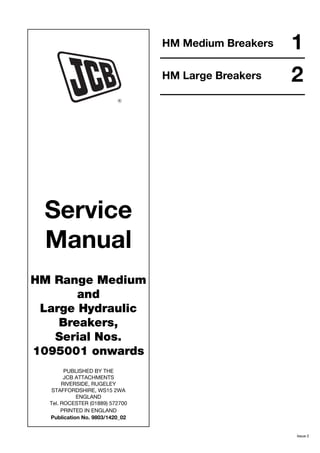 Service
Manual
HM Range Medium
and
Large Hydraulic
Breakers,
Serial Nos.
1095001 onwards
PUBLISHED BY THE
JCB ATTACHMENTS
RIVERSIDE, RUGELEY
STAFFORDSHIRE, WS15 2WA
ENGLAND
Tel. ROCESTER (01889) 572700
PRINTED IN ENGLAND
Publication No. 9803/1420_02
1
HM Medium Breakers
Issue 2
2
HM Large Breakers
 